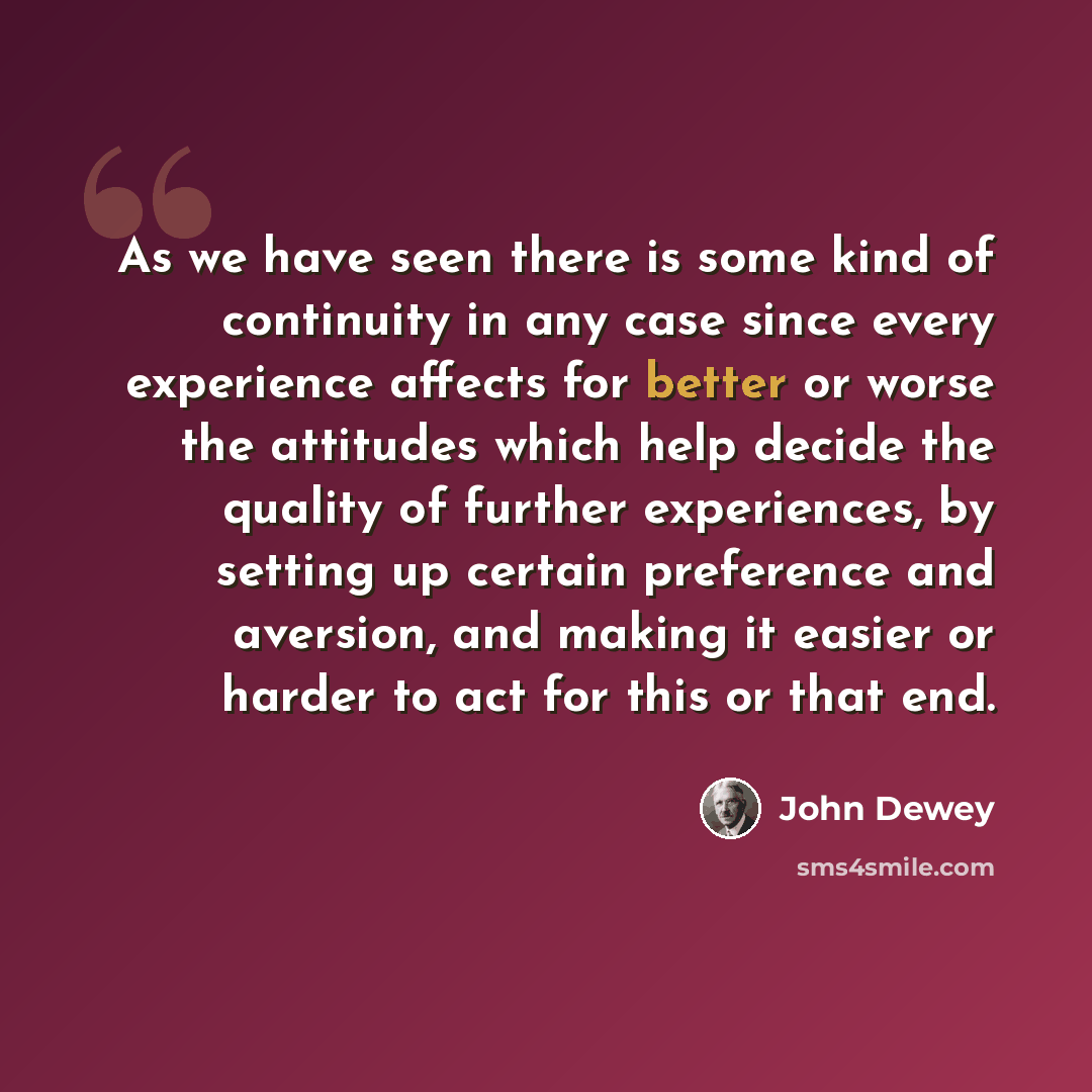 “As we have seen there is some kind of continuity in any case since every experience affects for better or worse the attitudes which help decide the quality of further experiences, by setting up certain preference and aversion, and making it easier or harder to act for this or that end.” quote by John Dewey