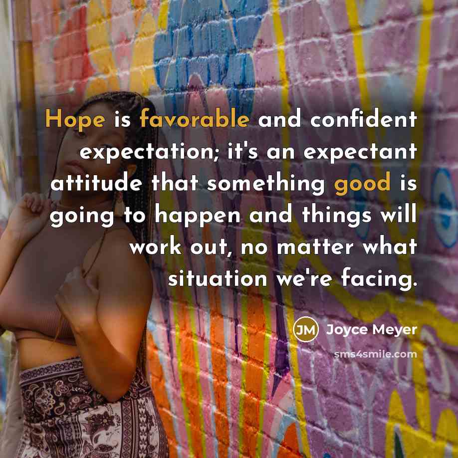 “Hope is favorable and confident expectation; it's an expectant attitude that something good is going to happen and things will work out, no matter what situation we're facing.” quote by Joyce Meyer