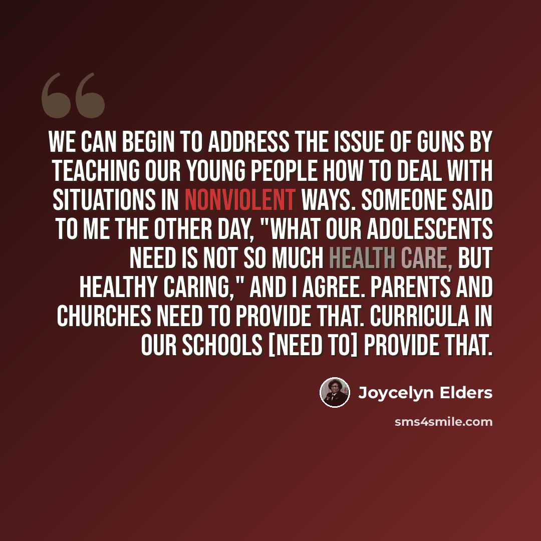 “We can begin to address the issue of guns by teaching our young people how to deal with situations in nonviolent ways. Someone said to me the other day, "What our adolescents need is not so much health care, but healthy caring," and I agree. Parents and churches need to provide that. Curricula in…” quote by Joycelyn Elders