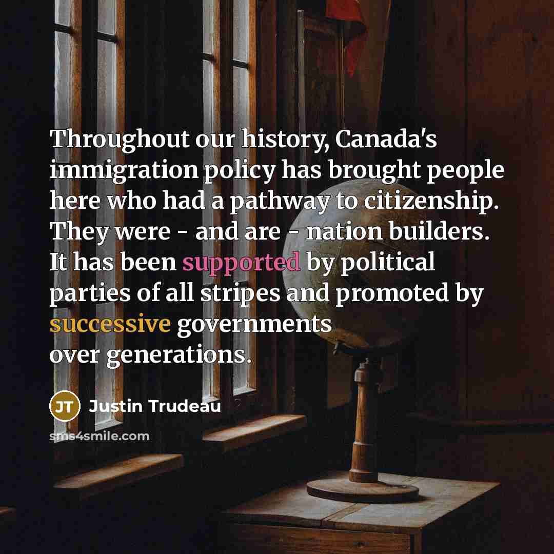 “Throughout our history, Canada's immigration policy has brought people here who had a pathway to citizenship. They were - and are - nation builders. It has been supported by political parties of all stripes and promoted by successive governments over generations.” quote by Justin Trudeau