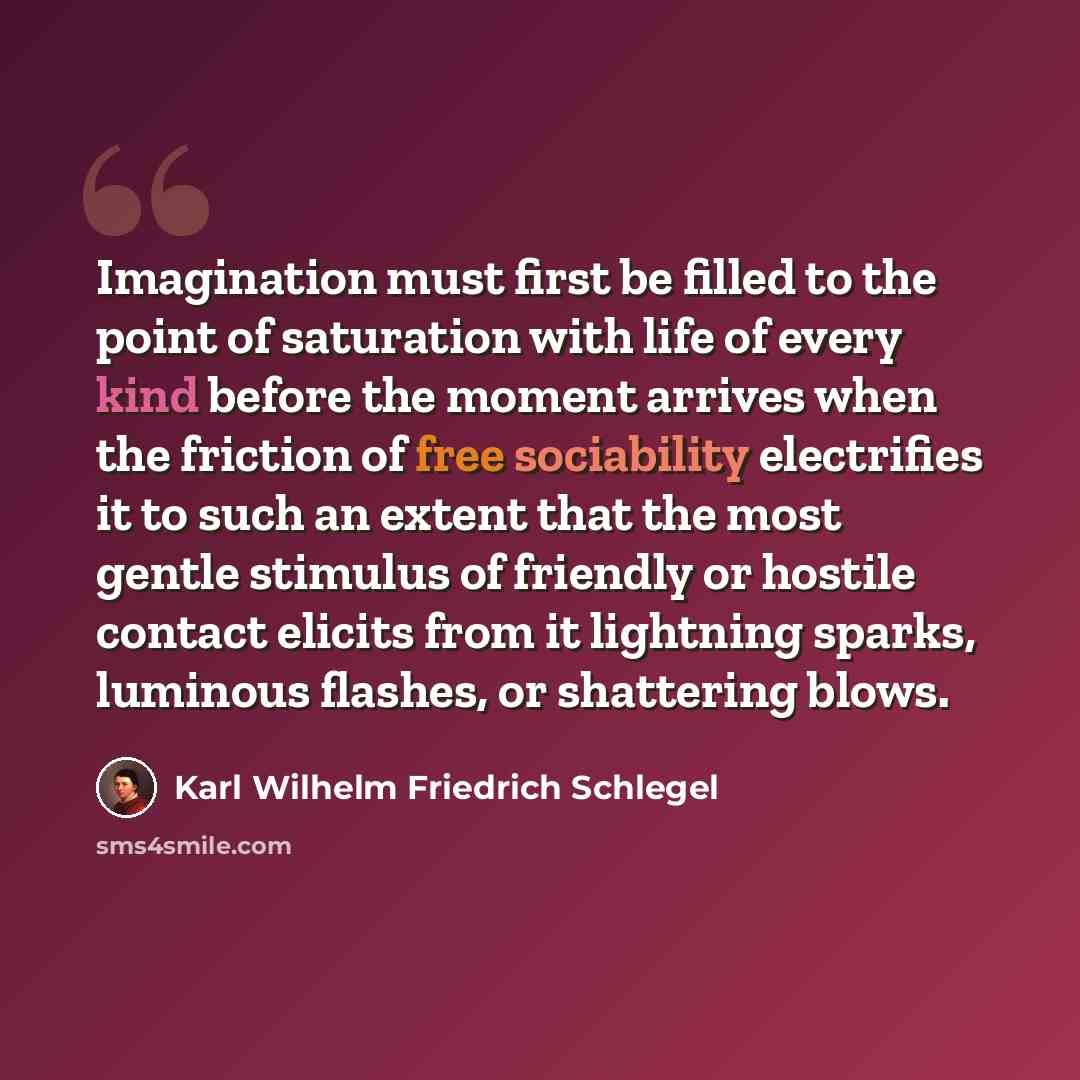 “Imagination must first be filled to the point of saturation with life of every kind before the moment arrives when the friction of free sociability electrifies it to such an extent that the most gentle stimulus of friendly or hostile contact elicits from it lightning sparks, luminous flashes, or…” quote by Karl Wilhelm Friedrich Schlegel