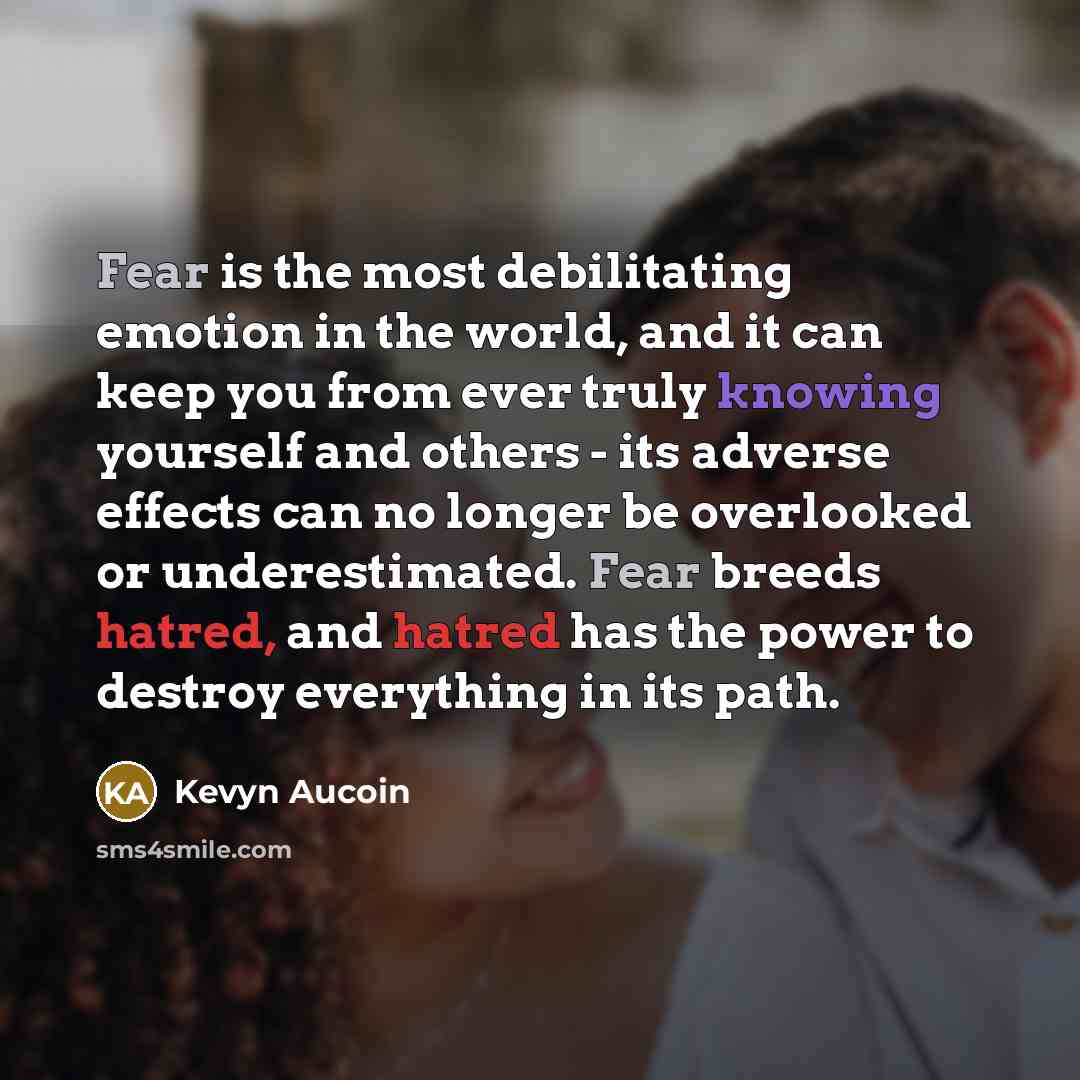 “Fear is the most debilitating emotion in the world, and it can keep you from ever truly knowing yourself and others - its adverse effects can no longer be overlooked or underestimated. Fear breeds hatred, and hatred has the power to destroy everything in its path.” quote by Kevyn Aucoin