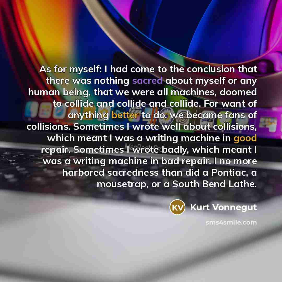 “As for myself: I had come to the conclusion that there was nothing sacred about myself or any human being, that we were all machines, doomed to collide and collide and collide. For want of anything better to do, we became fans of collisions. Sometimes I wrote well about collisions, which meant I…” quote by Kurt Vonnegut