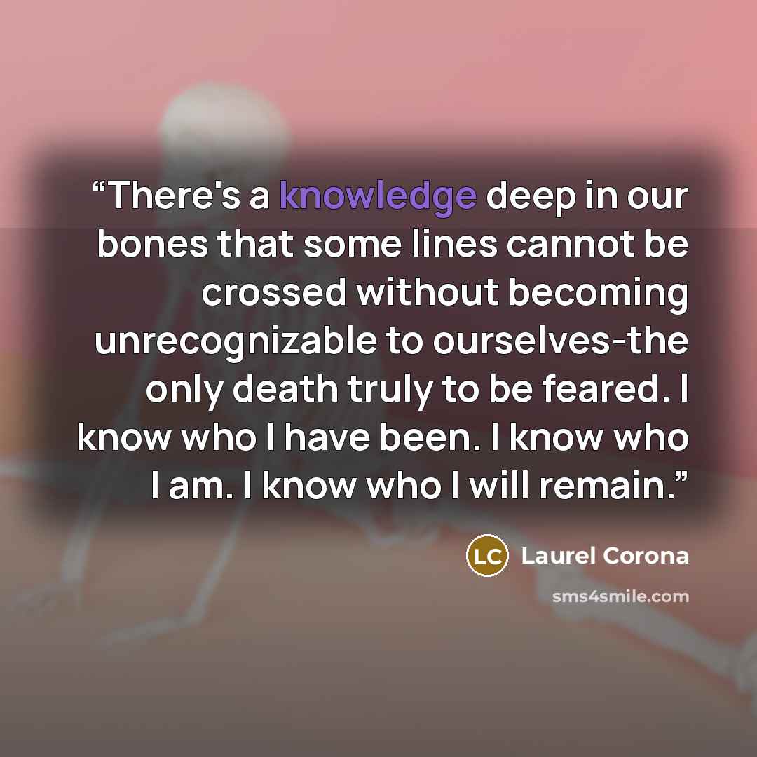 “There's a knowledge deep in our bones that some lines cannot be crossed without becoming unrecognizable to ourselves-the only death truly to be feared. I know who I have been. I know who I am. I know who I will remain.” quote by Laurel Corona