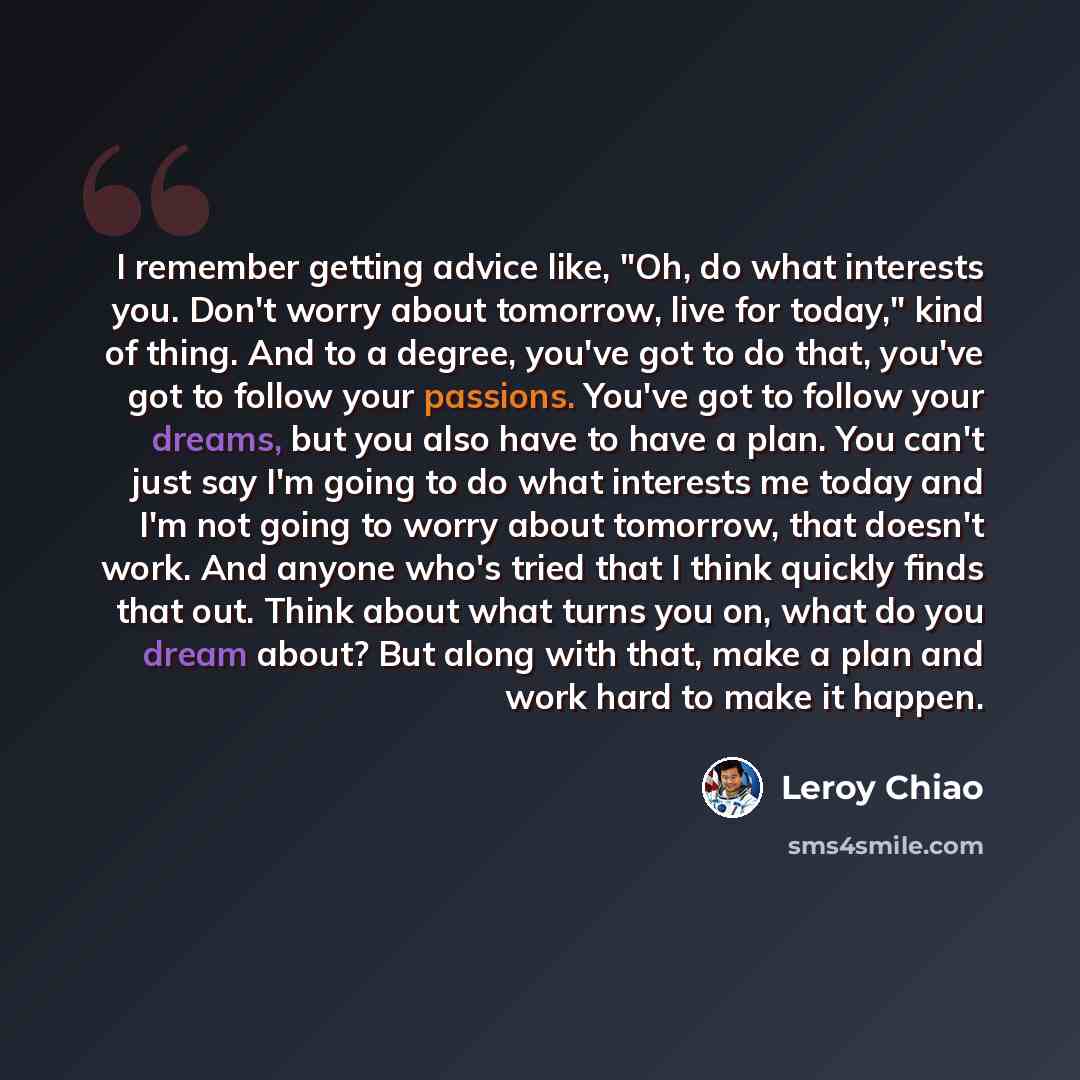 “I remember getting advice like, "Oh, do what interests you. Don't worry about tomorrow, live for today," kind of thing. And to a degree, you've got to do that, you've got to follow your passions. You've got to follow your dreams, but you also have to have a plan. You can't just say I'm going to do…” quote by Leroy Chiao
