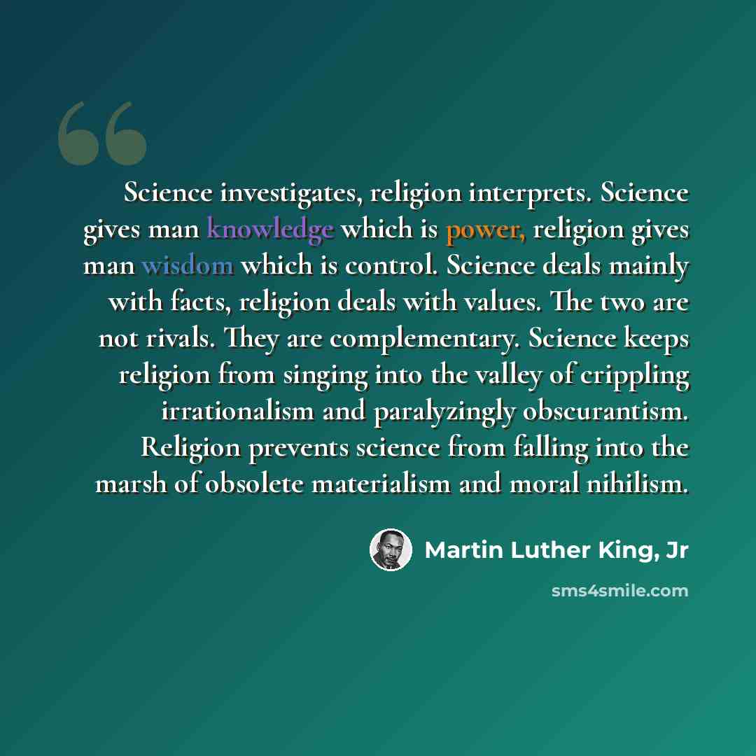 “Science investigates, religion interprets. Science gives man knowledge which is power, religion gives man wisdom which is control. Science deals mainly with facts, religion deals with values. The two are not rivals. They are complementary. Science keeps religion from singing into the valley of…” quote by Martin Luther King, Jr