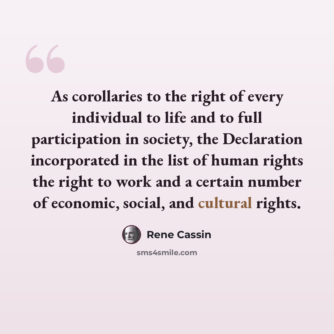 “As corollaries to the right of every individual to life and to full participation in society, the Declaration incorporated in the list of human rights the right to work and a certain number of economic, social, and cultural rights.” quote by Rene Cassin