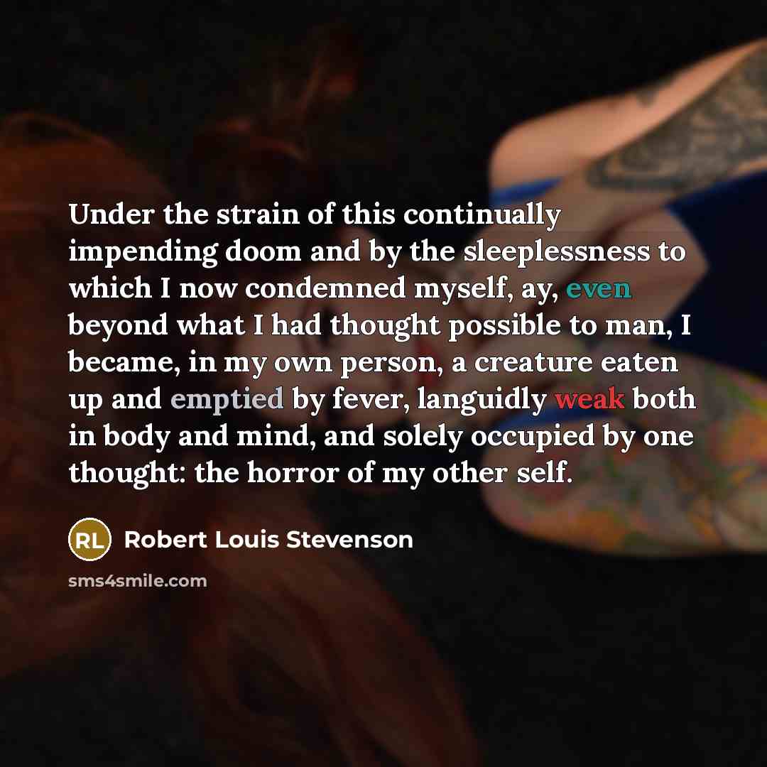 “Under the strain of this continually impending doom and by the sleeplessness to which I now condemned myself, ay, even beyond what I had thought possible to man, I became, in my own person, a creature eaten up and emptied by fever, languidly weak both in body and mind, and solely occupied by one…” quote by Robert Louis Stevenson