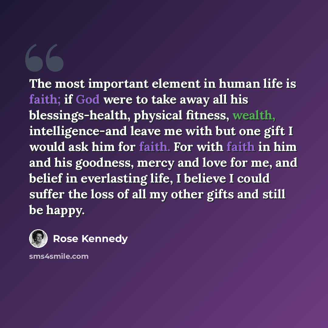 “The most important element in human life is faith; if God were to take away all his blessings-health, physical fitness, wealth, intelligence-and leave me with but one gift I would ask him for faith. For with faith in him and his goodness, mercy and love for me, and belief in everlasting life, I…” quote by Rose Kennedy