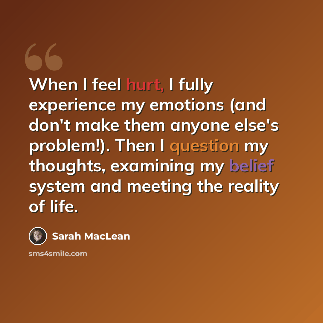 “When I feel hurt, I fully experience my emotions (and don't make them anyone else's problem!). Then I question my thoughts, examining my belief system and meeting the reality of life.” quote by Sarah MacLean