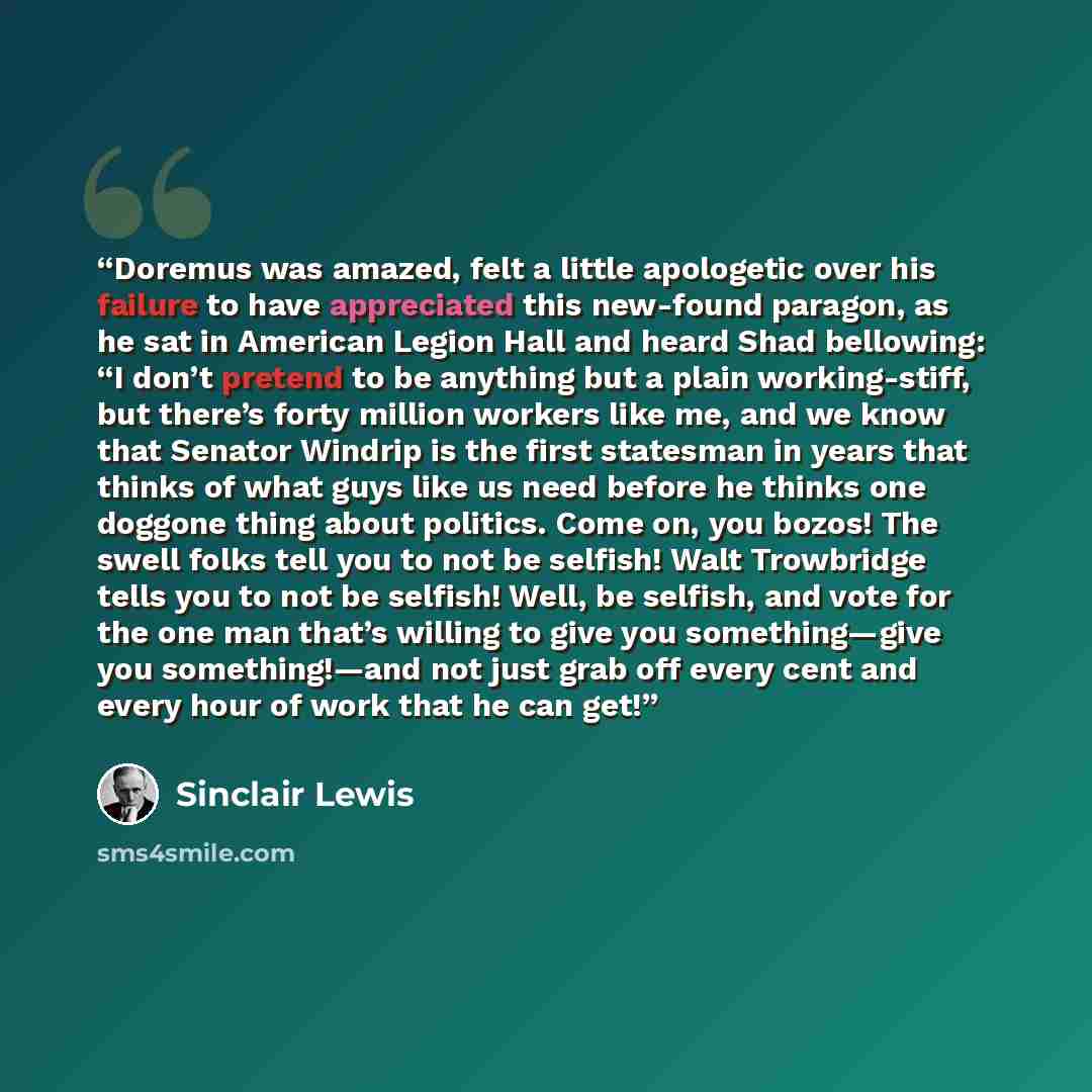 “Doremus was amazed, felt a little apologetic over his failure to have appreciated this new-found paragon, as he sat in American Legion Hall and heard Shad bellowing: “I don’t pretend to be anything but a plain working-stiff, but there’s forty million workers like me, and we know that Senator…” quote by Sinclair Lewis