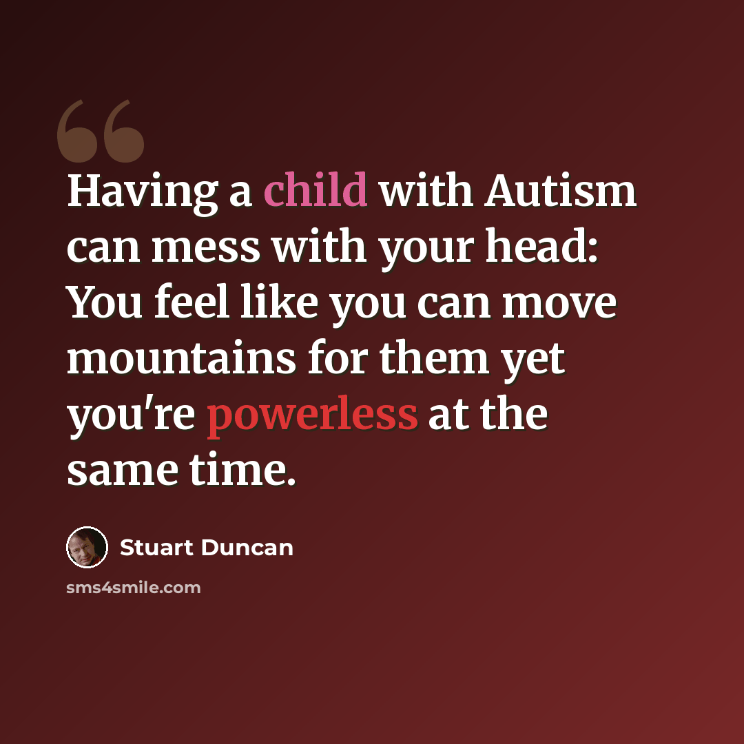“Having a child with Autism can mess with your head: You feel like you can move mountains for them yet you're powerless at the same time.” quote by Stuart Duncan