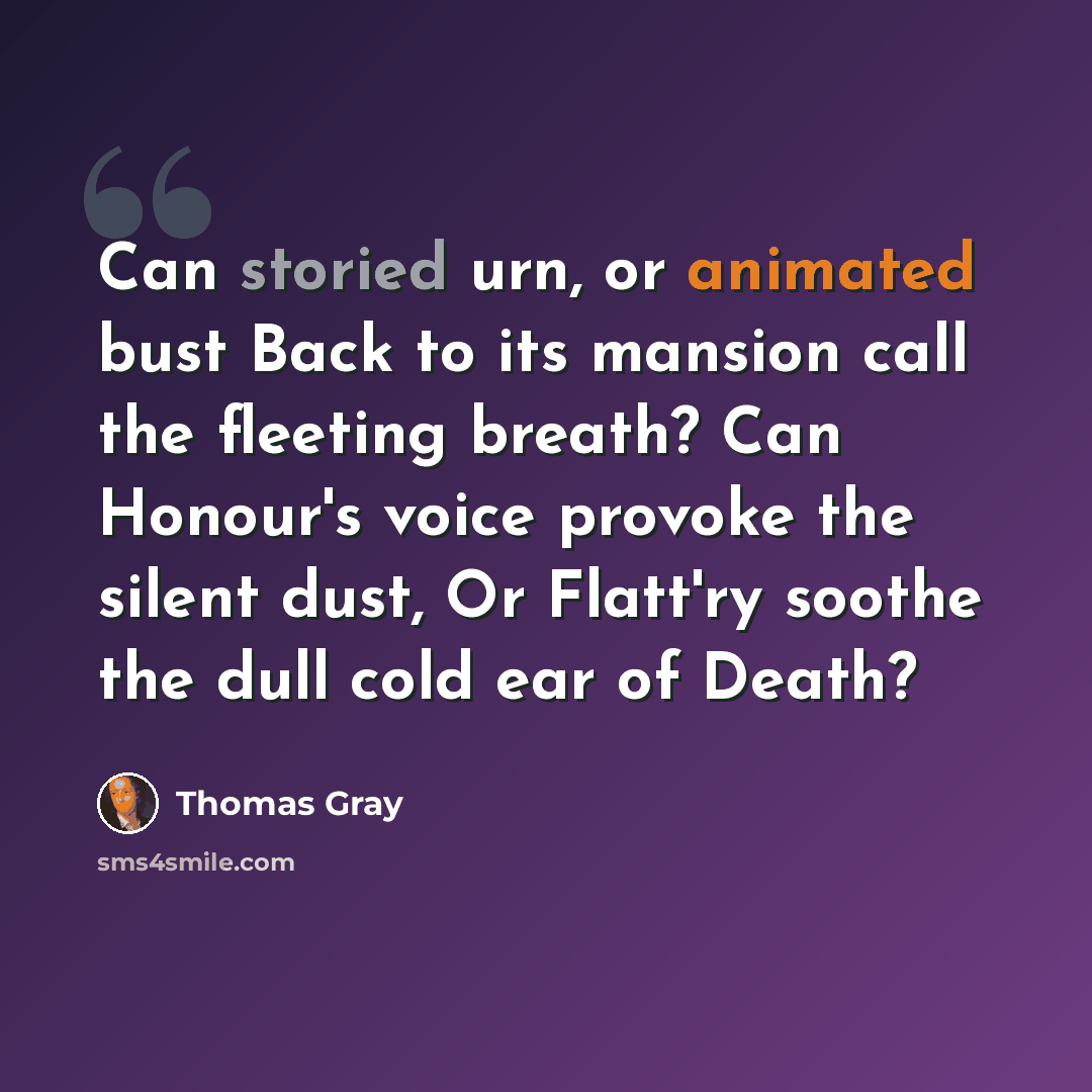 “Can storied urn, or animated bust Back to its mansion call the fleeting breath? Can Honour's voice provoke the silent dust, Or Flatt'ry soothe the dull cold ear of Death?” quote by Thomas Gray