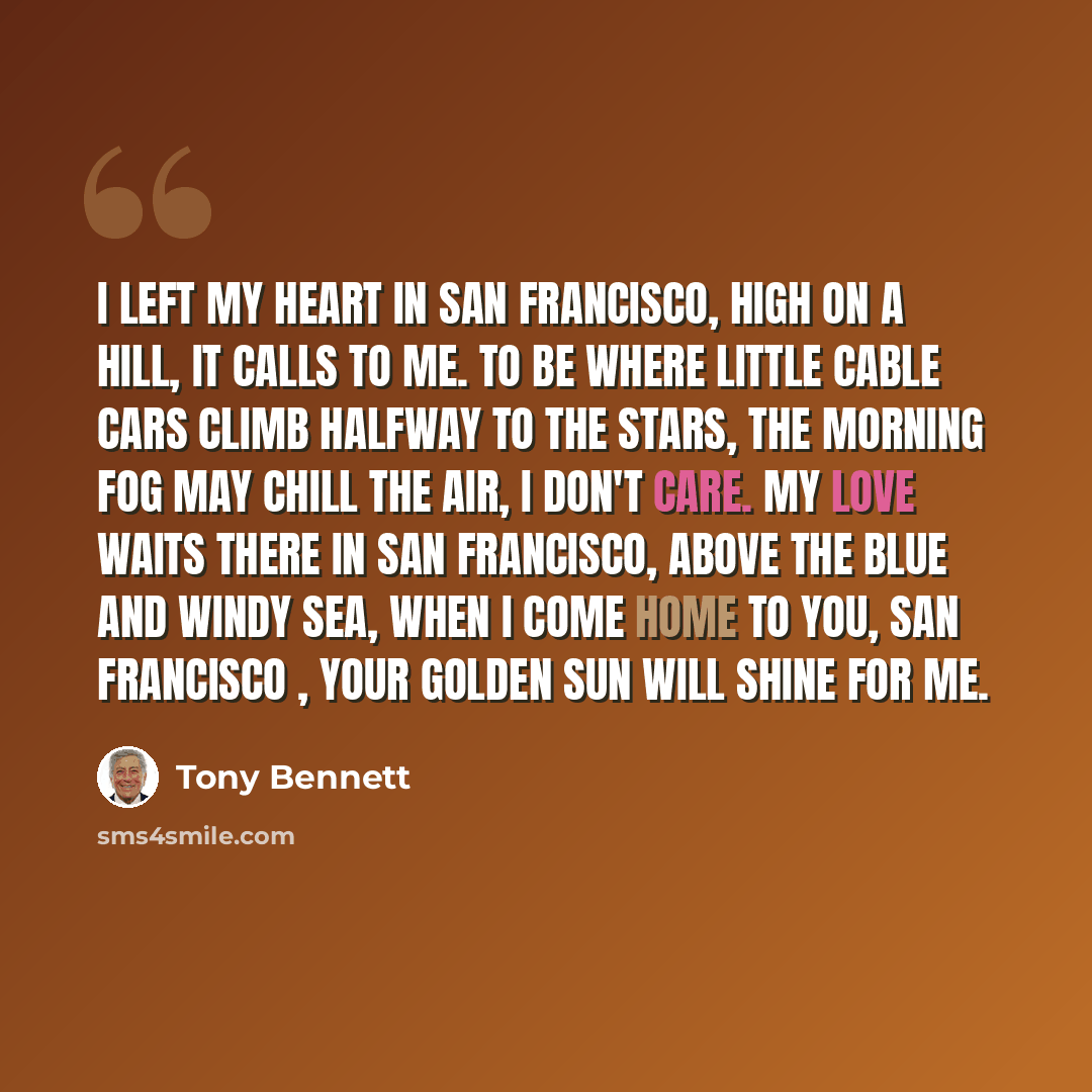 “I left my heart in San Francisco, high on a hill, it calls to me. To be where little cable cars climb halfway to the stars, the morning fog may chill the air, I don't care. My love waits there in San Francisco, above the blue and windy sea, when I come home to you, San Francisco , your golden sun…” quote by Tony Bennett