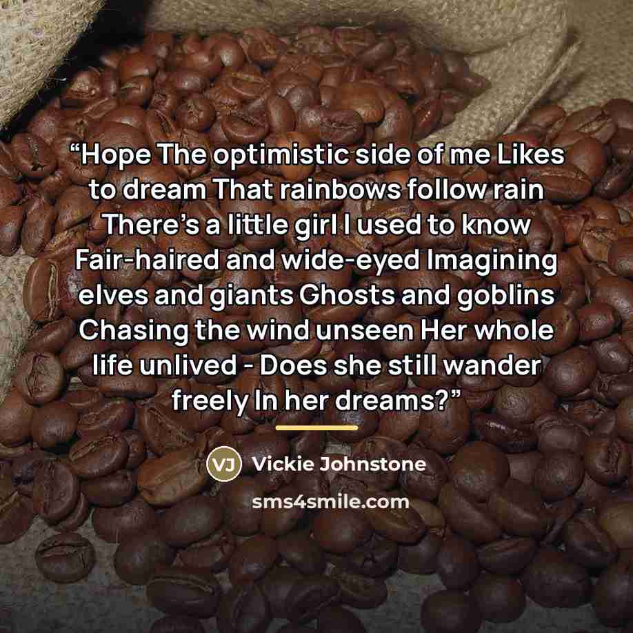 “Hope The optimistic side of me Likes to dream That rainbows follow rain There’s a little girl I used to know Fair-haired and wide-eyed Imagining elves and giants Ghosts and goblins Chasing the wind unseen Her whole life unlived - Does she still wander freely In her dreams?” quote by Anonymous