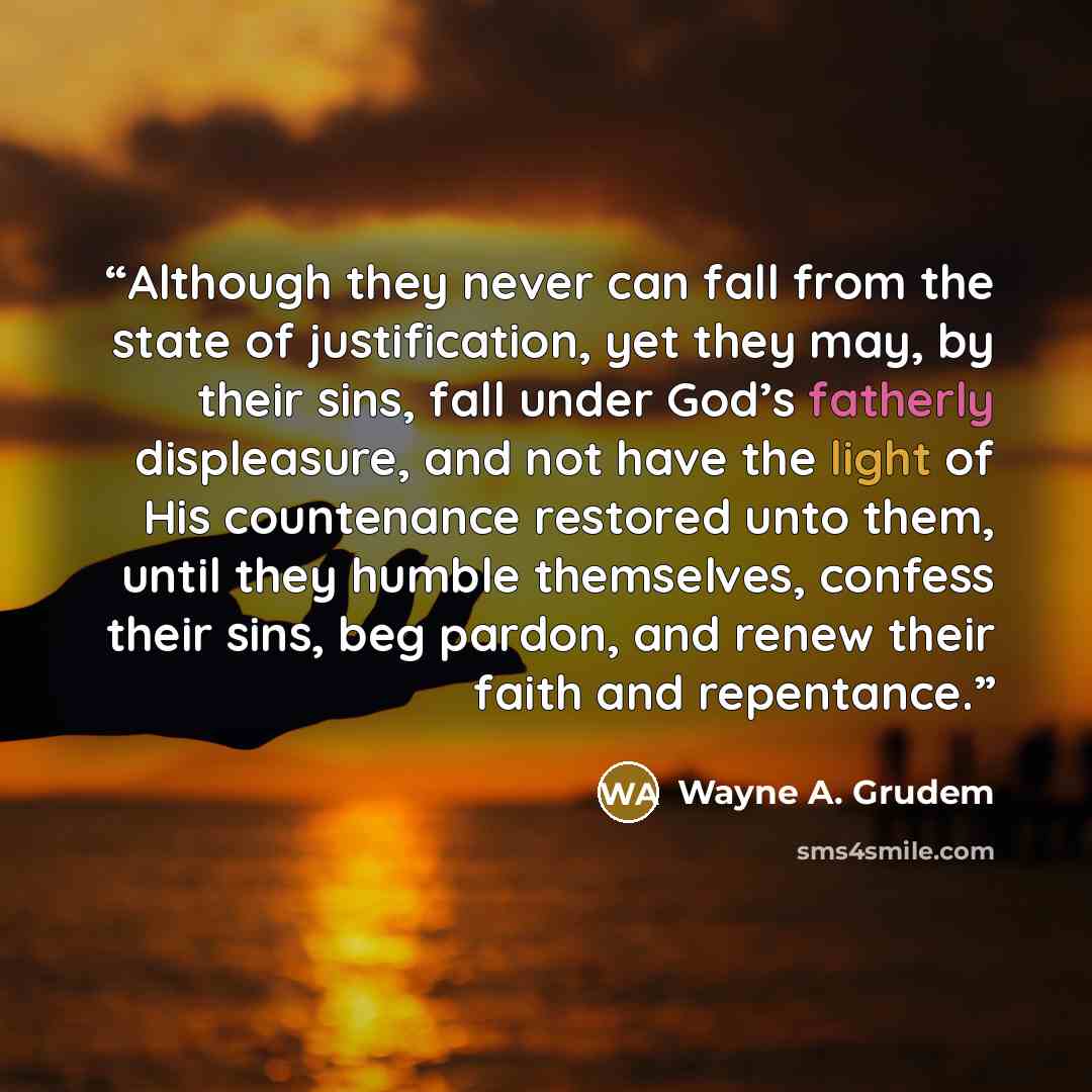“Although they never can fall from the state of justification, yet they may, by their sins, fall under God’s fatherly displeasure, and not have the light of His countenance restored unto them, until they humble themselves, confess their sins, beg pardon, and renew their faith and repentance.” quote by Wayne A. Grudem