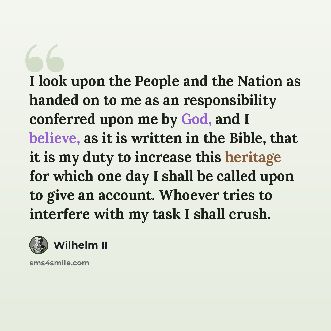 “I look upon the People and the Nation as handed on to me as an responsibility conferred upon me by God, and I believe, as it is written in the Bible, that it is my duty to increase this heritage for which one day I shall be called upon to give an account. Whoever tries to interfere with my task I…” quote by Wilhelm II