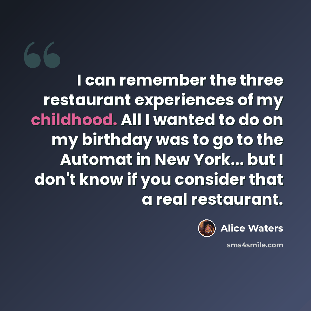 “I can remember the three restaurant experiences of my childhood. All I wanted to do on my birthday was to go to the Automat in New York... but I don't know if you consider that a real restaurant.” quote by Alice Waters