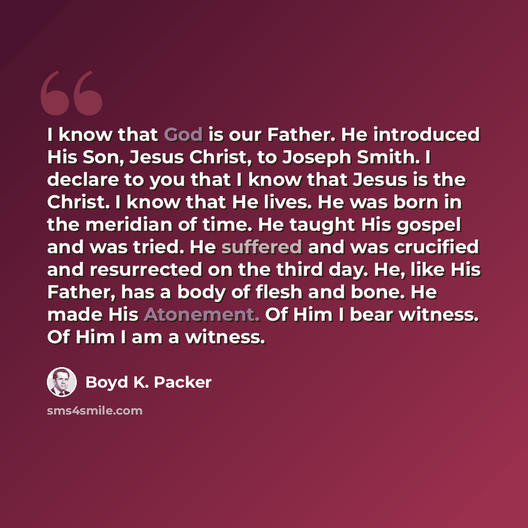 “I know that God is our Father. He introduced His Son, Jesus Christ, to Joseph Smith. I declare to you that I know that Jesus is the Christ. I know that He lives. He was born in the meridian of time. He taught His gospel and was tried. He suffered and was crucified and resurrected on the third day…” quote by Boyd K. Packer