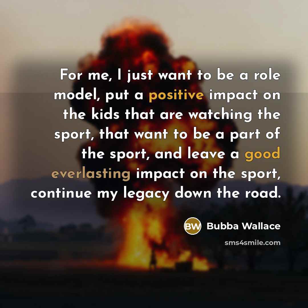 “For me, I just want to be a role model, put a positive impact on the kids that are watching the sport, that want to be a part of the sport, and leave a good everlasting impact on the sport, continue my legacy down the road.” quote by Bubba Wallace