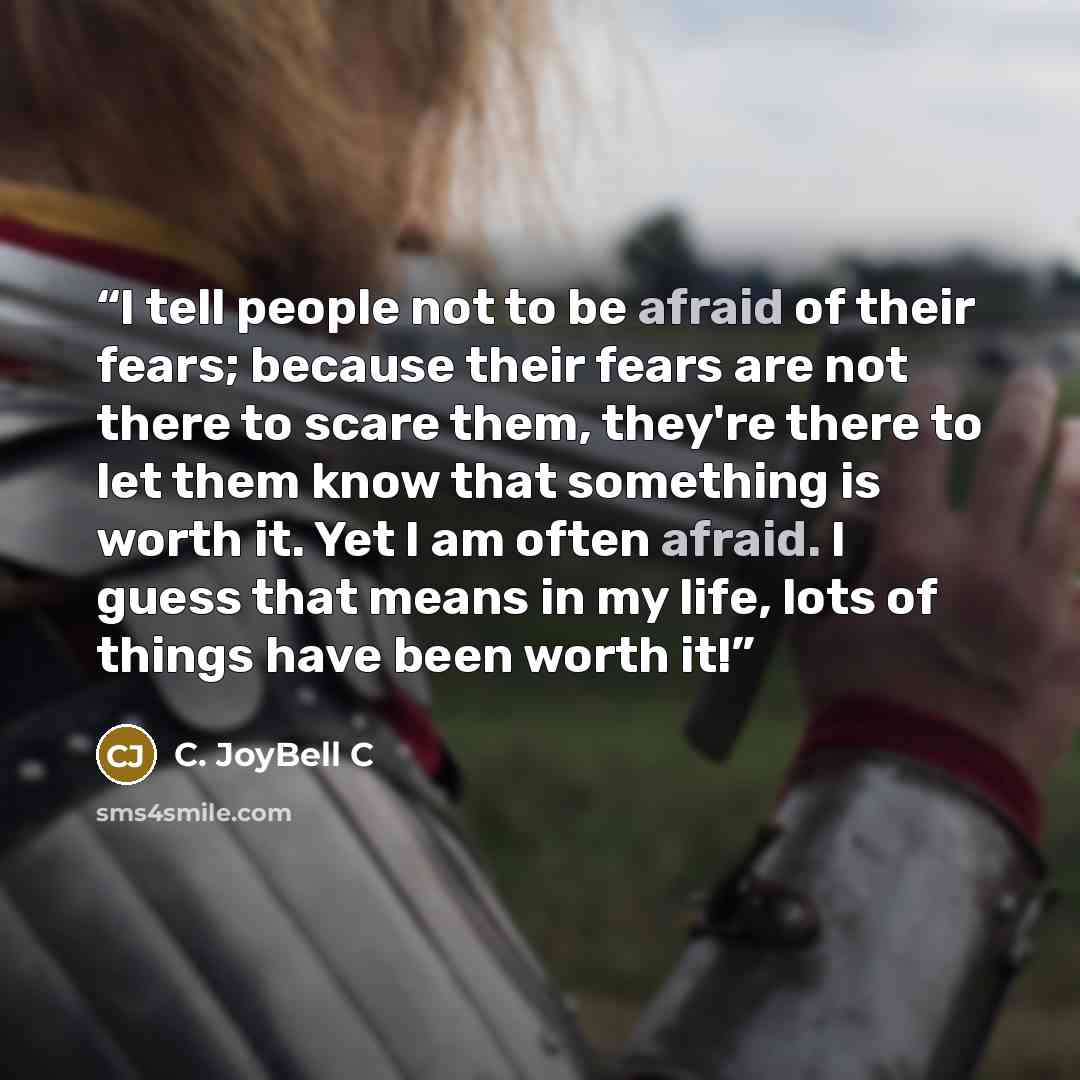 “I tell people not to be afraid of their fears; because their fears are not there to scare them, they're there to let them know that something is worth it. Yet I am often afraid. I guess that means in my life, lots of things have been worth it!” quote by C. JoyBell C