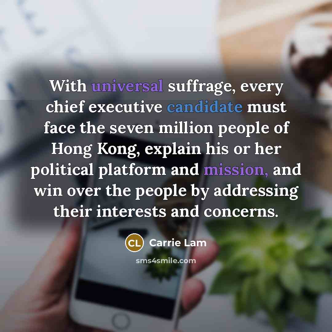 “With universal suffrage, every chief executive candidate must face the seven million people of Hong Kong, explain his or her political platform and mission, and win over the people by addressing their interests and concerns.” quote by Carrie Lam