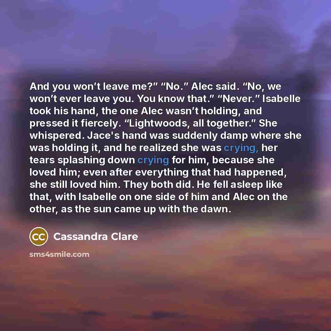 “And you won’t leave me?” “No.” Alec said. “No, we won’t ever leave you. You know that.” “Never.” Isabelle took his hand, the one Alec wasn’t holding, and pressed it fiercely. “Lightwoods, all together.” She whispered. Jace's hand was suddenly damp where she was holding it, and he realized she was…” quote by Cassandra Clare