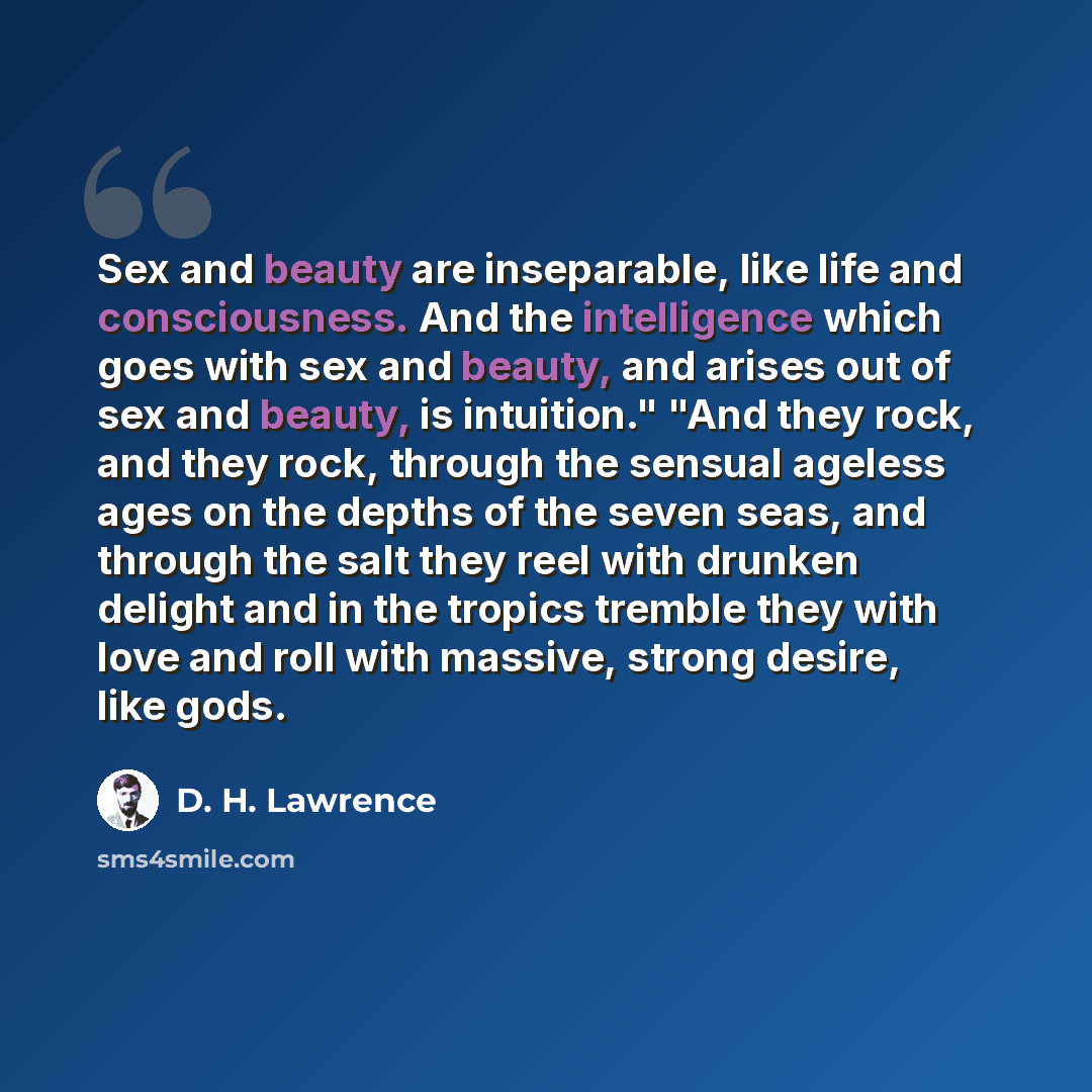 “Sex and beauty are inseparable, like life and consciousness. And the intelligence which goes with sex and beauty, and arises out of sex and beauty, is intuition." "And they rock, and they rock, through the sensual ageless ages on the depths of the seven seas, and through the salt they reel with…” quote by D. H. Lawrence