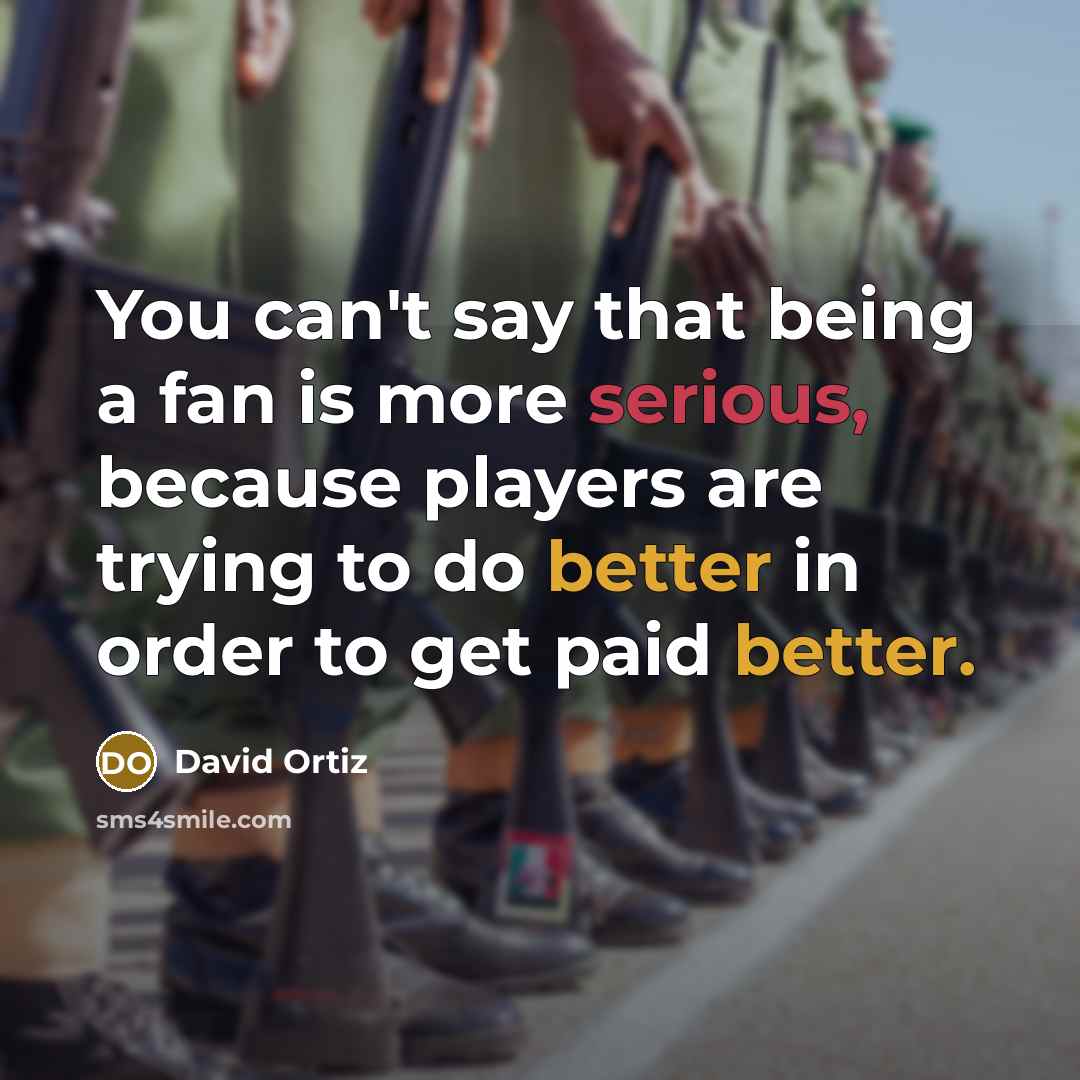 “You can't say that being a fan is more serious, because players are trying to do better in order to get paid better.” quote by David Ortiz