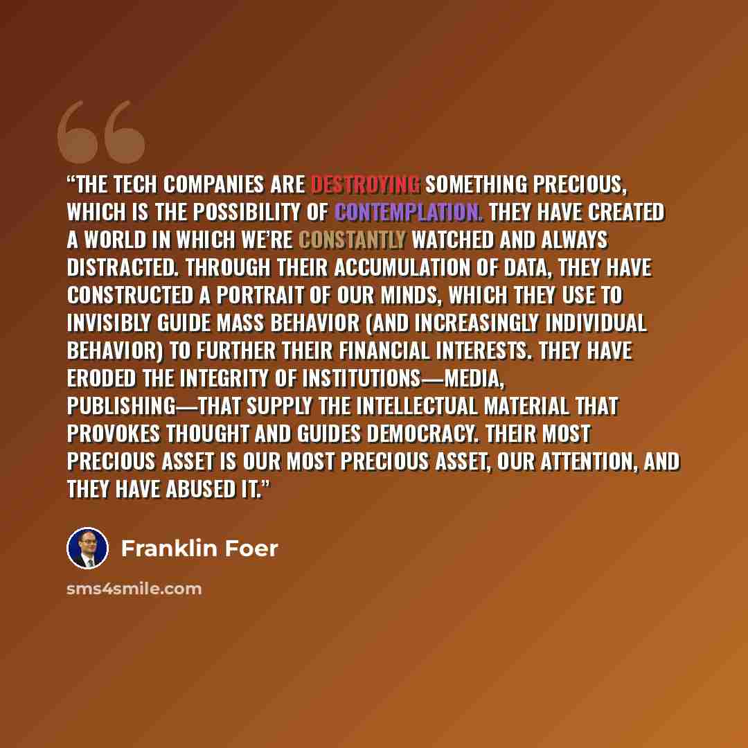 “The tech companies are destroying something precious, which is the possibility of contemplation. They have created a world in which we’re constantly watched and always distracted. Through their accumulation of data, they have constructed a portrait of our minds, which they use to invisibly guide…” quote by Franklin Foer