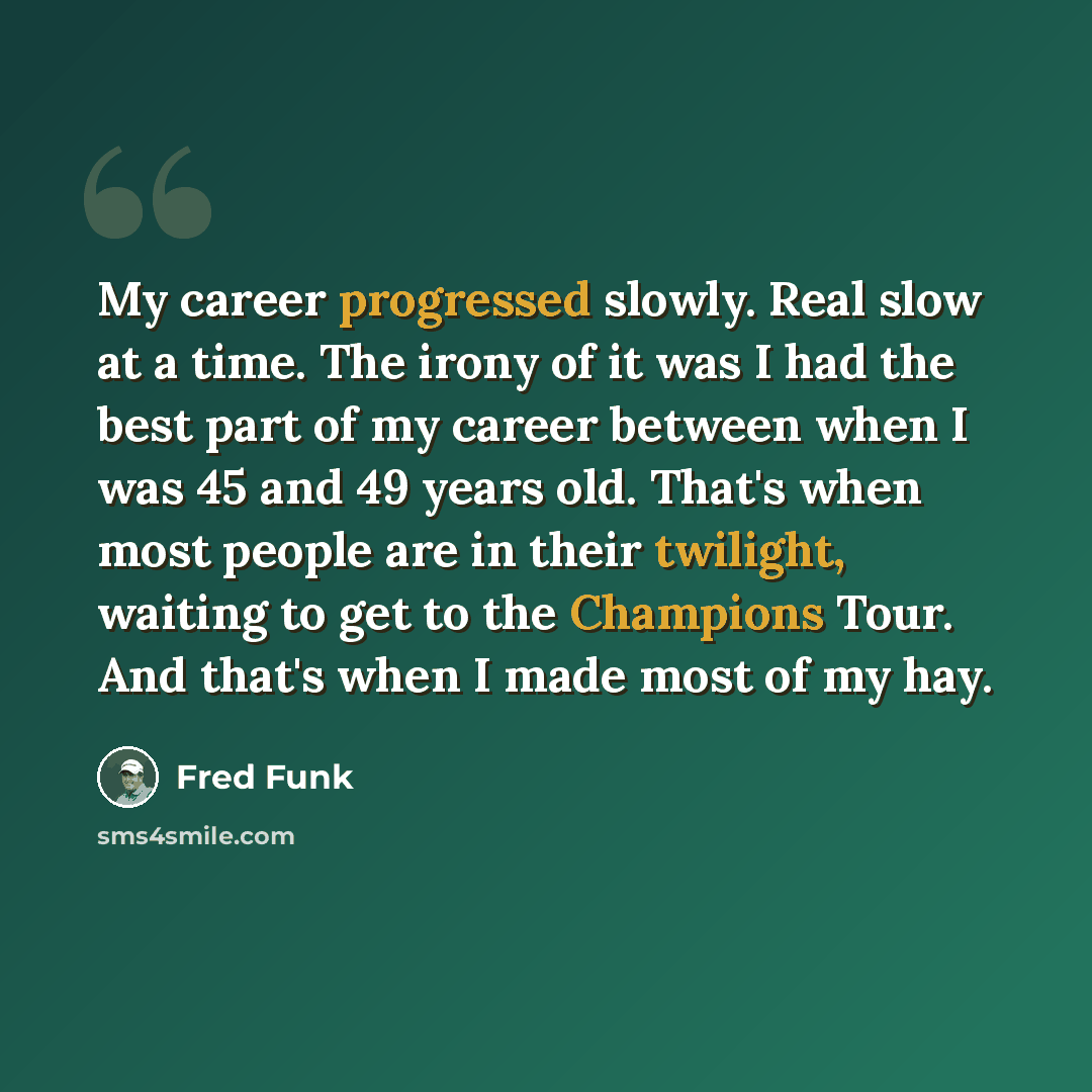 “My career progressed slowly. Real slow at a time. The irony of it was I had the best part of my career between when I was 45 and 49 years old. That's when most people are in their twilight, waiting to get to the Champions Tour. And that's when I made most of my hay.” quote by Fred Funk