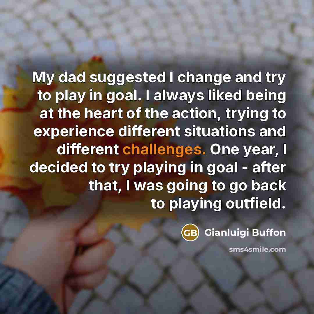“My dad suggested I change and try to play in goal. I always liked being at the heart of the action, trying to experience different situations and different challenges. One year, I decided to try playing in goal - after that, I was going to go back to playing outfield.” quote by Gianluigi Buffon