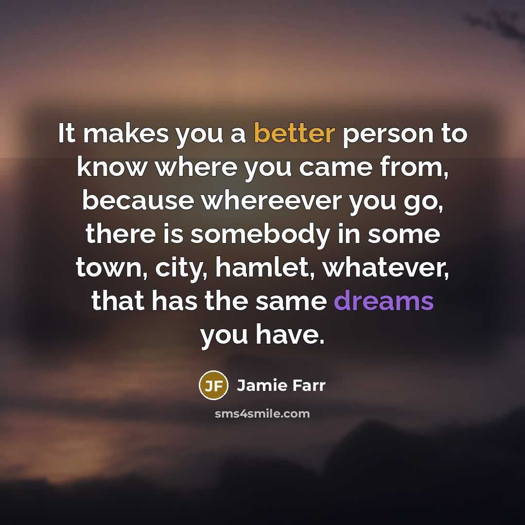 “It makes you a better person to know where you came from, because whereever you go, there is somebody in some town, city, hamlet, whatever, that has the same dreams you have.” quote by Jamie Farr