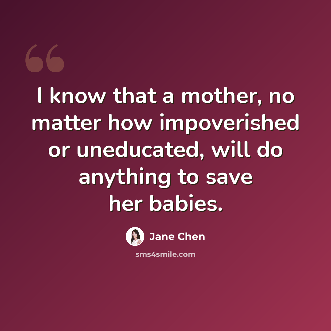 “I know that a mother, no matter how impoverished or uneducated, will do anything to save her babies.” quote by Jane Chen