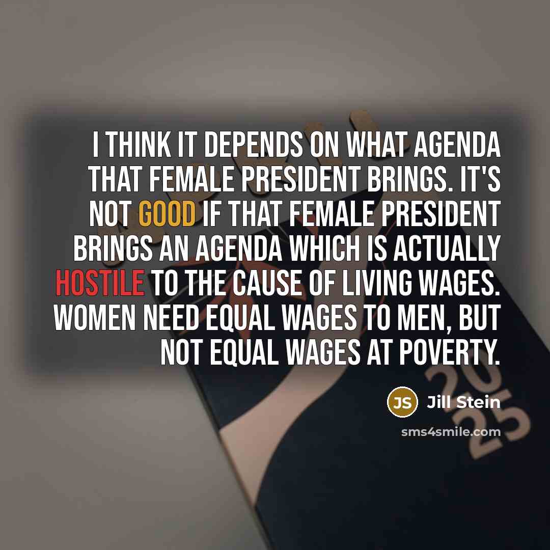 “I think it depends on what agenda that female president brings. It's not good if that female president brings an agenda which is actually hostile to the cause of living wages. Women need equal wages to men, but not equal wages at poverty.” quote by Jill Stein