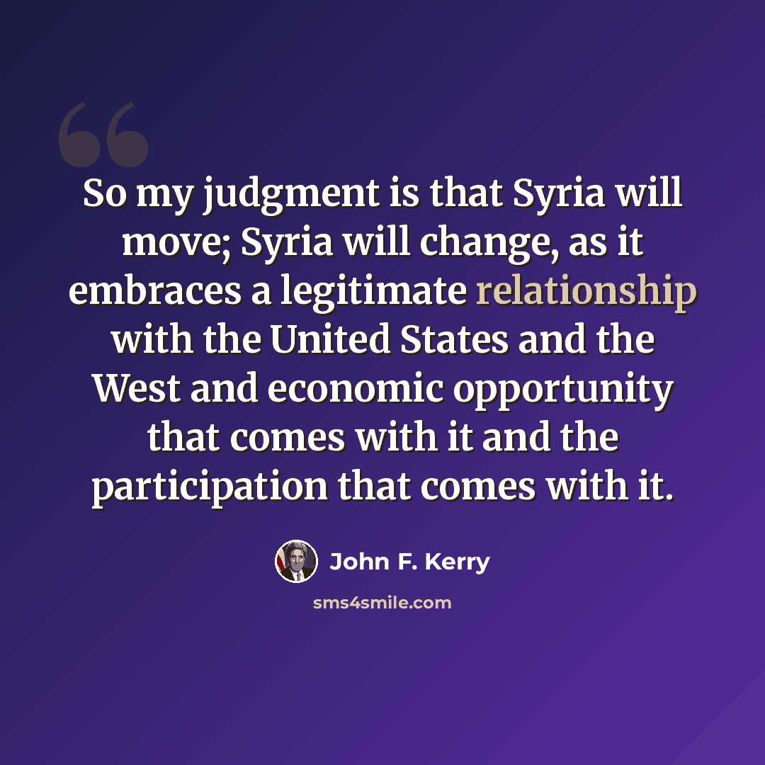 “So my judgment is that Syria will move; Syria will change, as it embraces a legitimate relationship with the United States and the West and economic opportunity that comes with it and the participation that comes with it.” quote by John F. Kerry