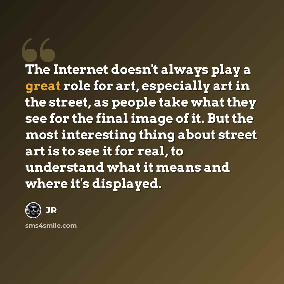“The Internet doesn't always play a great role for art, especially art in the street, as people take what they see for the final image of it. But the most interesting thing about street art is to see it for real, to understand what it means and where it's displayed.” quote by JR