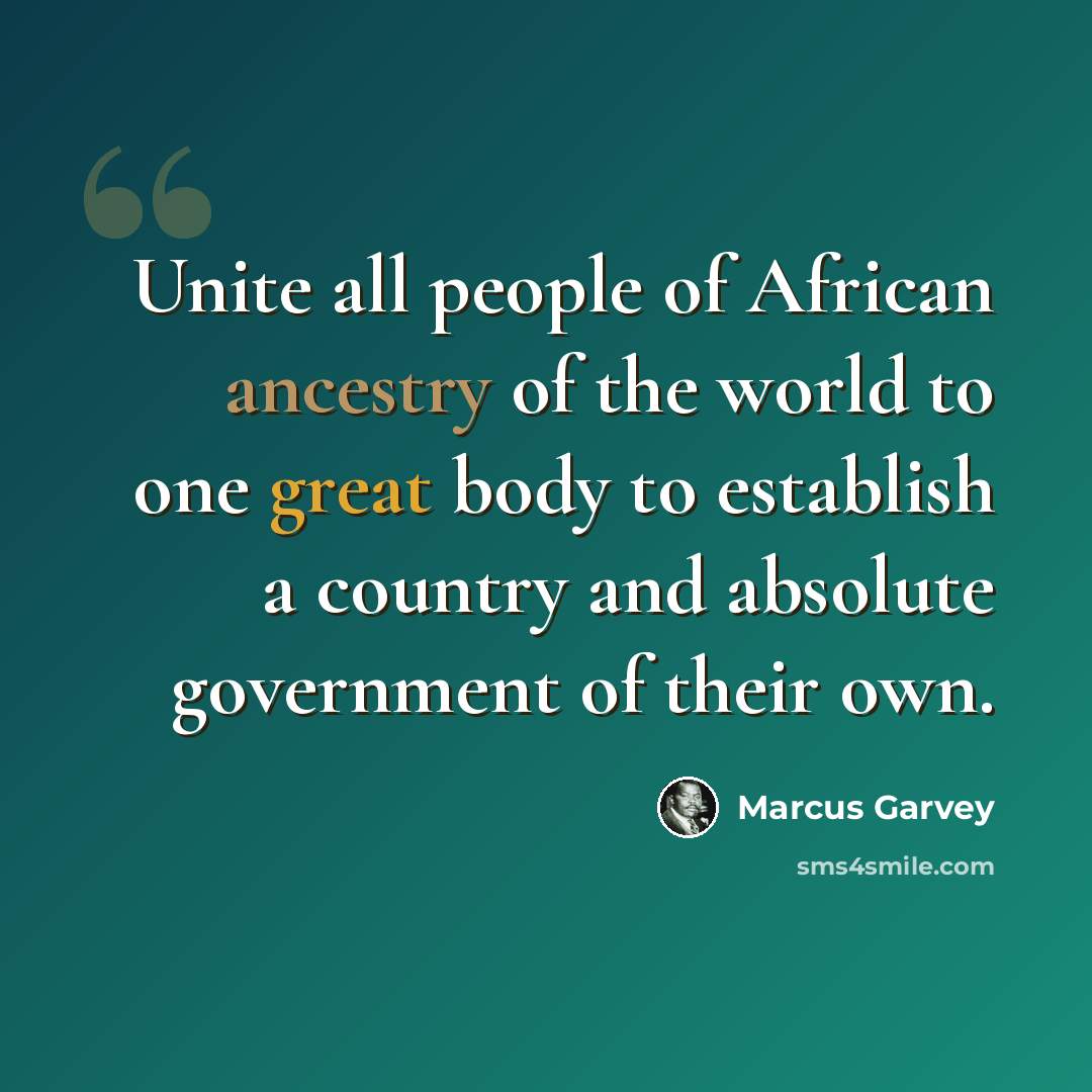 “Unite all people of African ancestry of the world to one great body to establish a country and absolute government of their own.” quote by Marcus Garvey