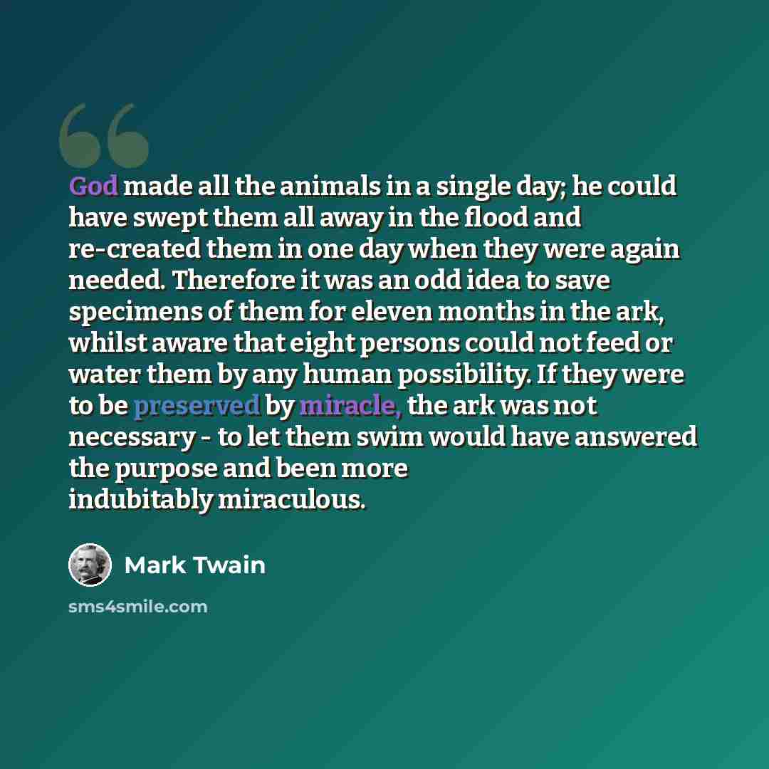 “God made all the animals in a single day; he could have swept them all away in the flood and re-created them in one day when they were again needed. Therefore it was an odd idea to save specimens of them for eleven months in the ark, whilst aware that eight persons could not feed or water them by…” quote by Mark Twain