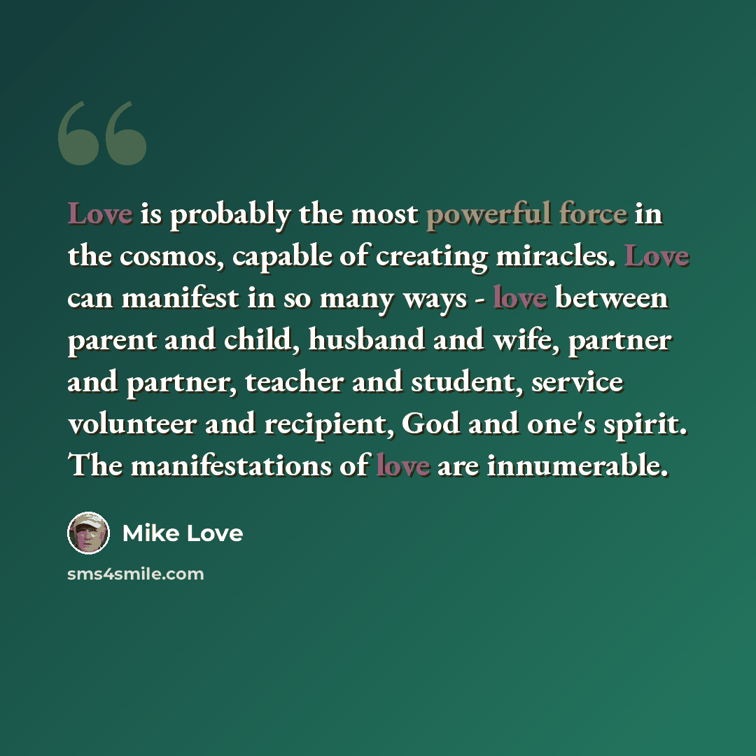 “Love is probably the most powerful force in the cosmos, capable of creating miracles. Love can manifest in so many ways - love between parent and child, husband and wife, partner and partner, teacher and student, service volunteer and recipient, God and one's spirit. The manifestations of love are…” quote by Mike Love