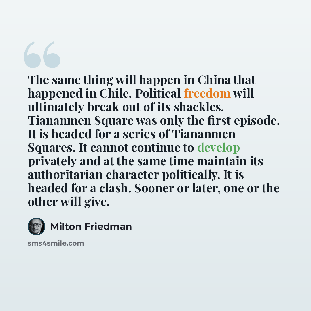 “The same thing will happen in China that happened in Chile. Political freedom will ultimately break out of its shackles. Tiananmen Square was only the first episode. It is headed for a series of Tiananmen Squares. It cannot continue to develop privately and at the same time maintain its…” quote by Milton Friedman