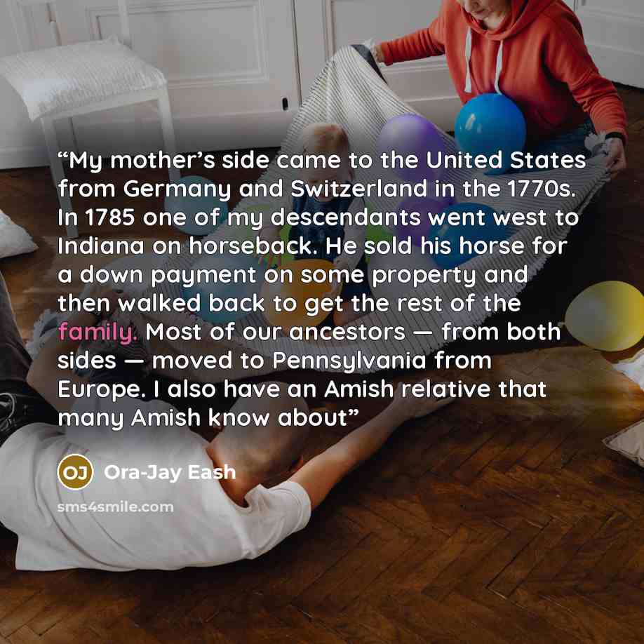 “My mother’s side came to the United States from Germany and Switzerland in the 1770s. In 1785 one of my descendants went west to Indiana on horseback. He sold his horse for a down payment on some property and then walked back to get the rest of the family. Most of our ancestors — from both sides…” quote by Ora-Jay Eash