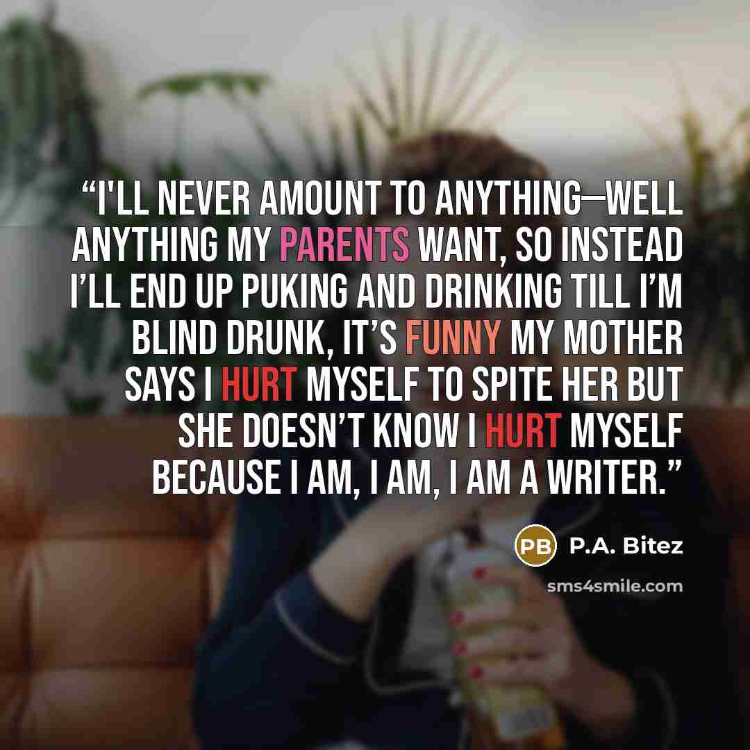 “I'll never amount to anything—well anything my parents want, so instead I’ll end up puking and drinking till I’m blind drunk, It’s funny my mother says I hurt myself to spite her but she doesn’t know I hurt myself because I am, I am, I am a writer.” quote by P.A. Bitez