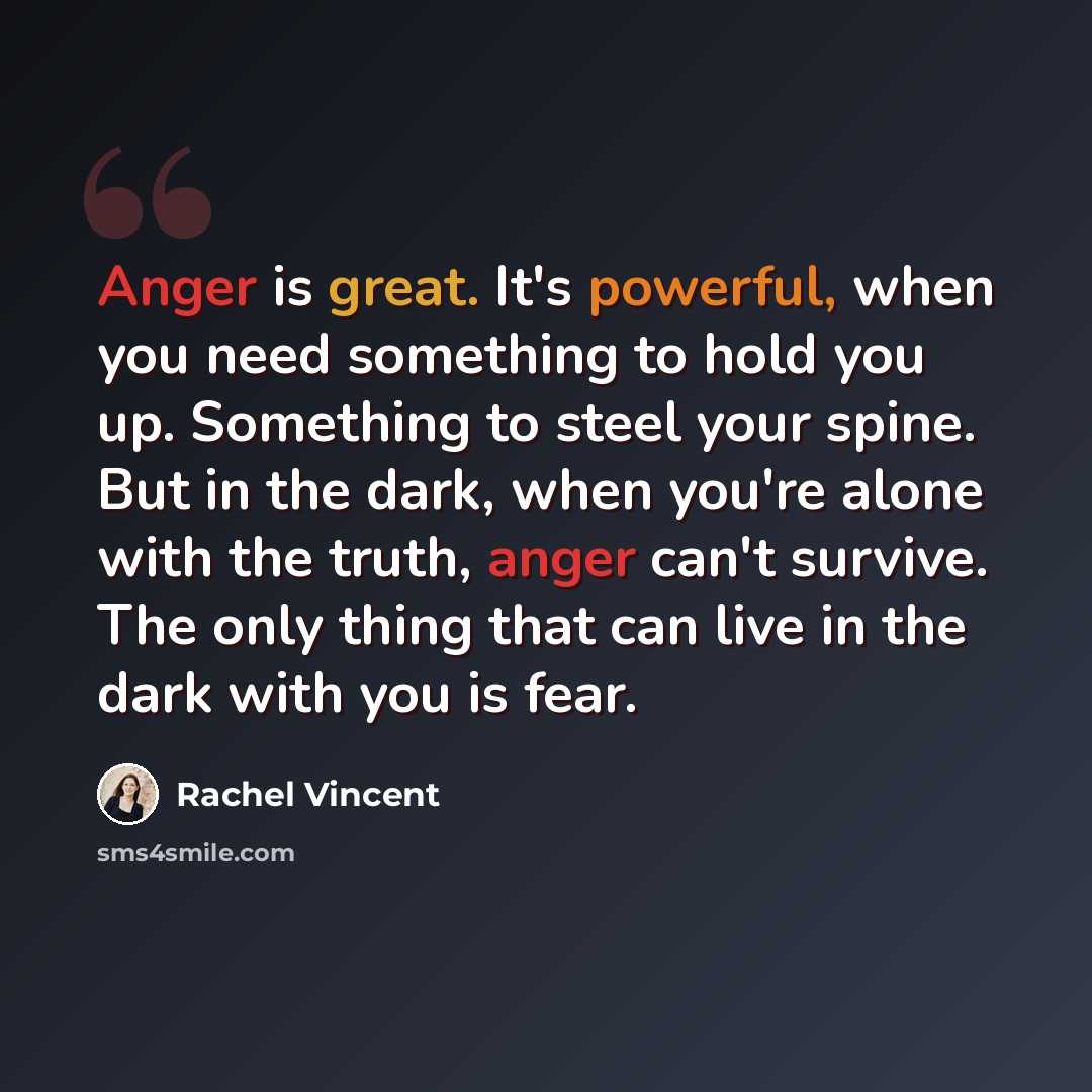 “Anger is great. It's powerful, when you need something to hold you up. Something to steel your spine. But in the dark, when you're alone with the truth, anger can't survive. The only thing that can live in the dark with you is fear.” quote by Rachel Vincent