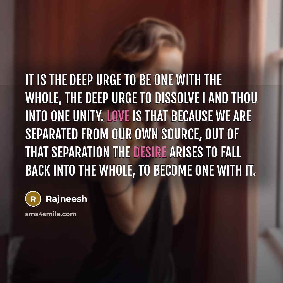 “It is the deep urge to be one with the whole, the deep urge to dissolve I and thou into one unity. Love is that because we are separated from our own source, out of that separation the desire arises to fall back into the whole, to become one with it.” quote by Rajneesh