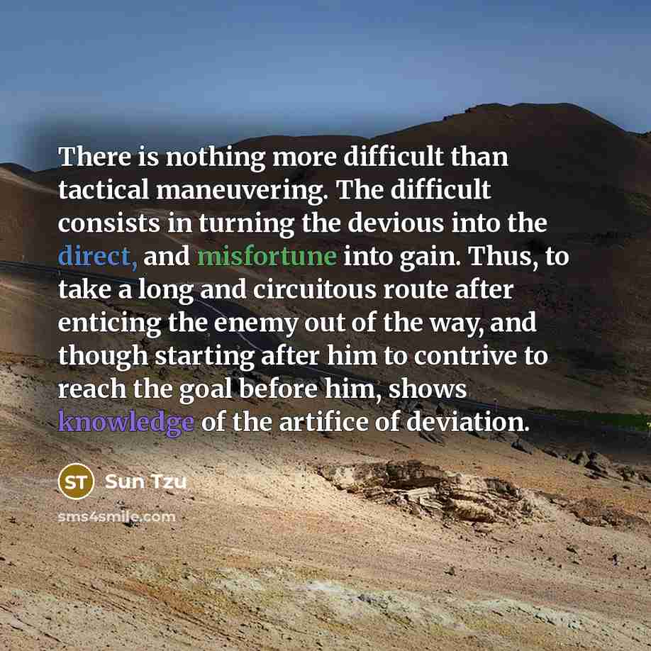 “There is nothing more difficult than tactical maneuvering. The difficult consists in turning the devious into the direct, and misfortune into gain. Thus, to take a long and circuitous route after enticing the enemy out of the way, and though starting after him to contrive to reach the goal before…” quote by Sun Tzu