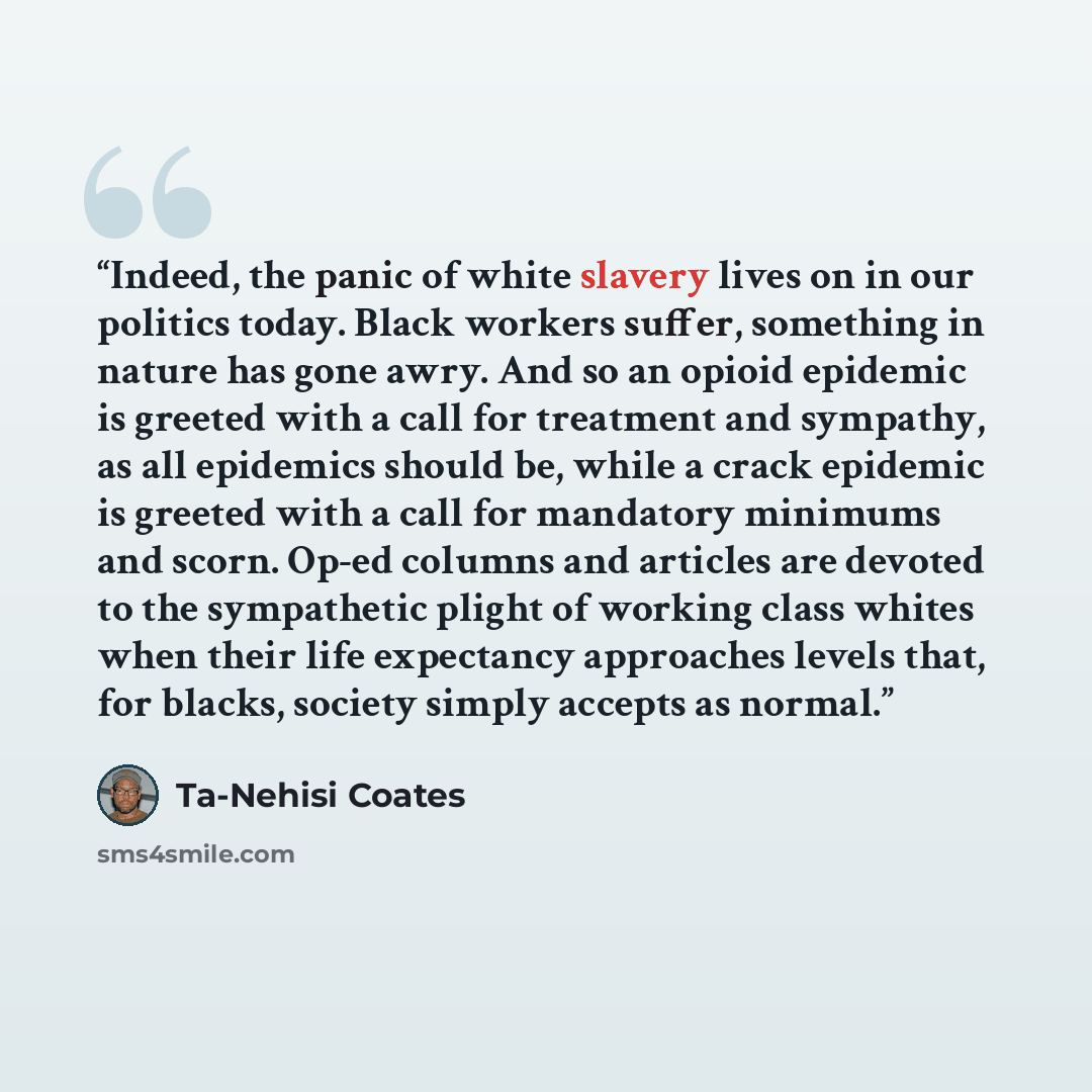 “Indeed, the panic of white slavery lives on in our politics today. Black workers suffer, something in nature has gone awry. And so an opioid epidemic is greeted with a call for treatment and sympathy, as all epidemics should be, while a crack epidemic is greeted with a call for mandatory minimums…” quote by Ta-Nehisi Coates
