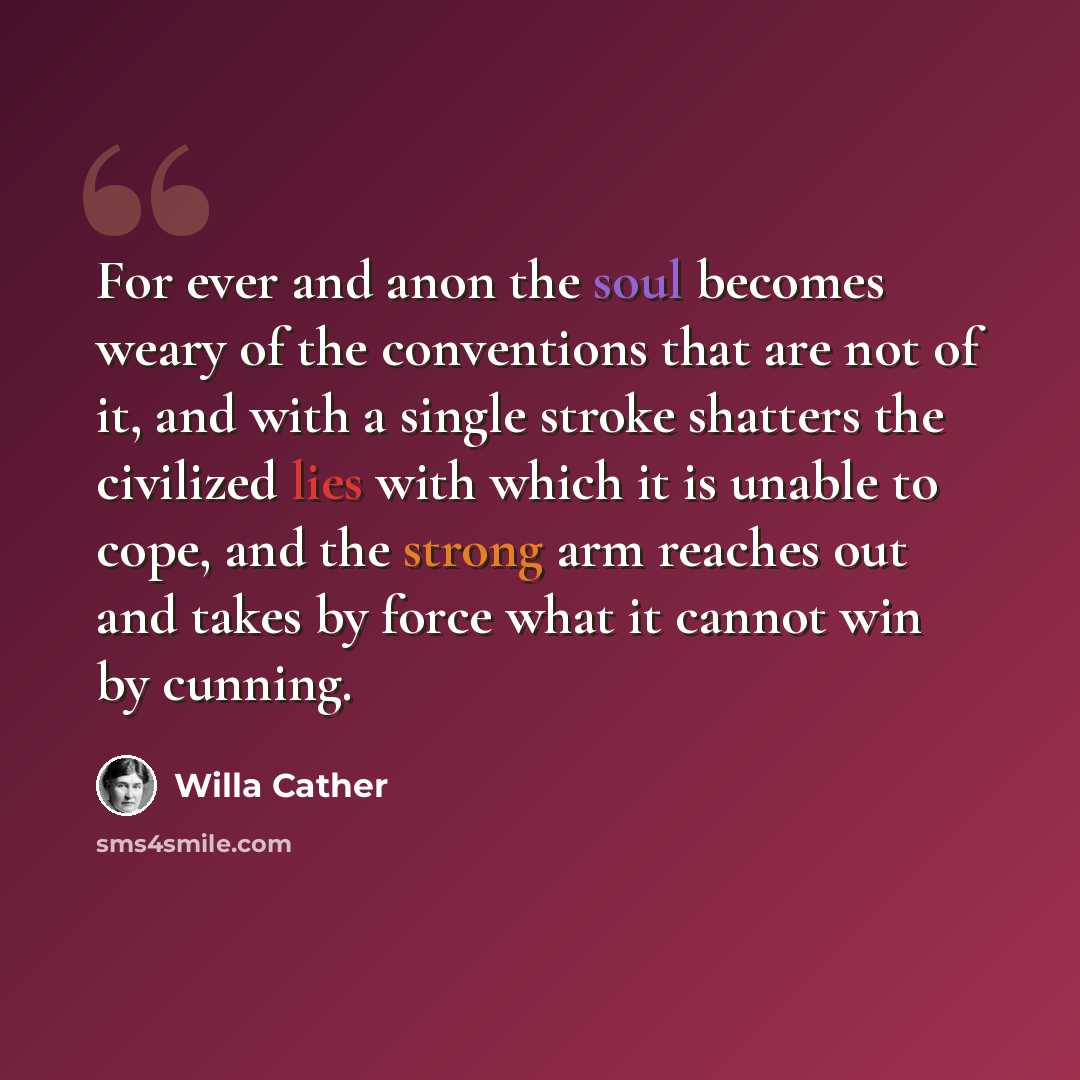 “For ever and anon the soul becomes weary of the conventions that are not of it, and with a single stroke shatters the civilized lies with which it is unable to cope, and the strong arm reaches out and takes by force what it cannot win by cunning.” quote by Willa Cather