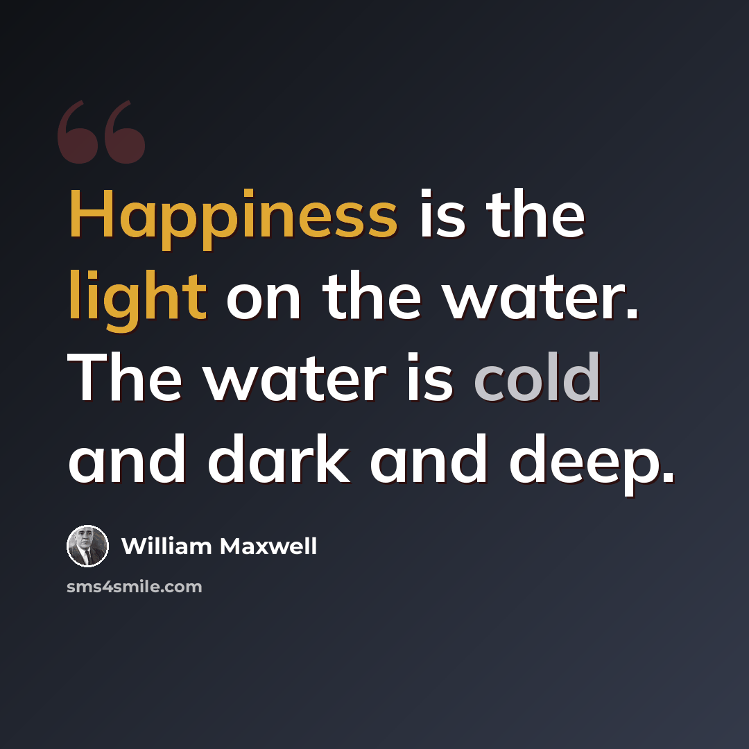“Happiness is the light on the water. The water is cold and dark and deep.” quote by William Maxwell