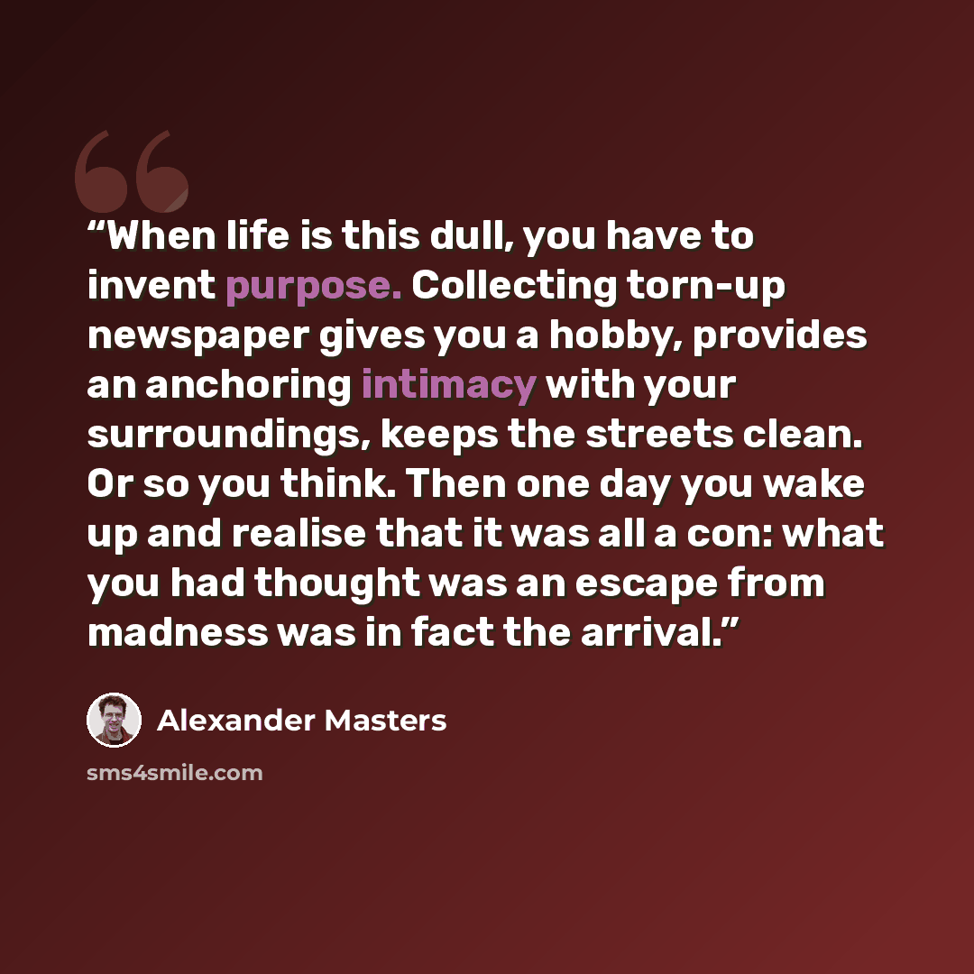 “When life is this dull, you have to invent purpose. Collecting torn-up newspaper gives you a hobby, provides an anchoring intimacy with your surroundings, keeps the streets clean. Or so you think. Then one day you wake up and realise that it was all a con: what you had thought was an escape from…” quote by Alexander Masters